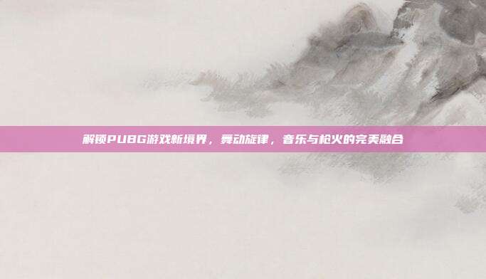 解锁PUBG游戏新境界,舞动旋律,音乐与枪火的完美融合