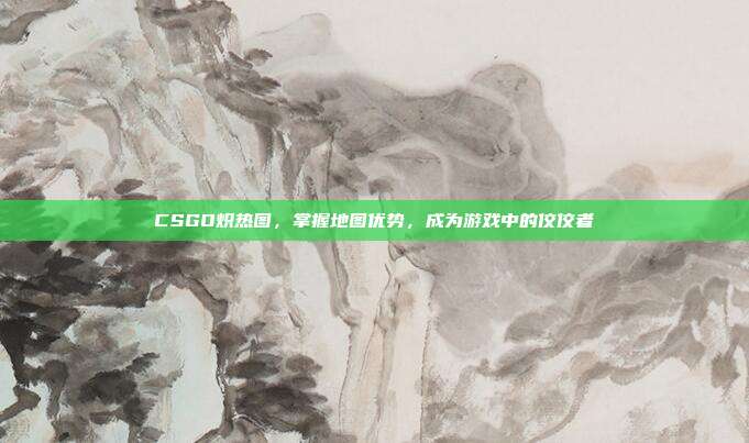 CSGO炽热图,掌握地图优势,成为游戏中的佼佼者