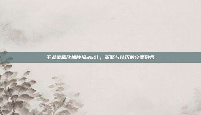 王者荣耀欲擒故纵36计,策略与技巧的完美融合