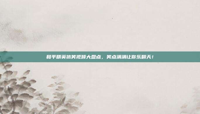 和平精英搞笑视频大盘点，笑点满满让你乐翻天！