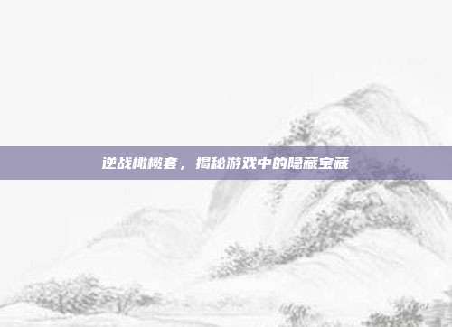 逆战橄榄套,揭秘游戏中的隐藏宝藏