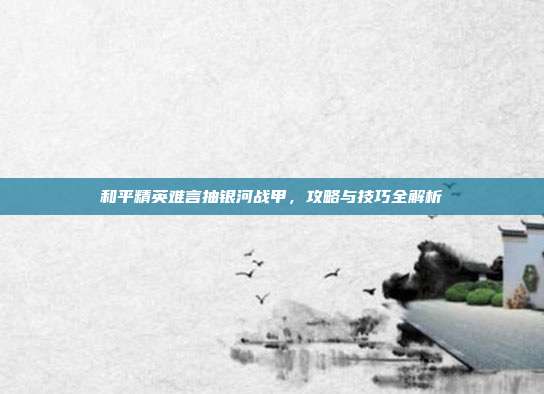 和平精英难言抽银河战甲，攻略与技巧全解析