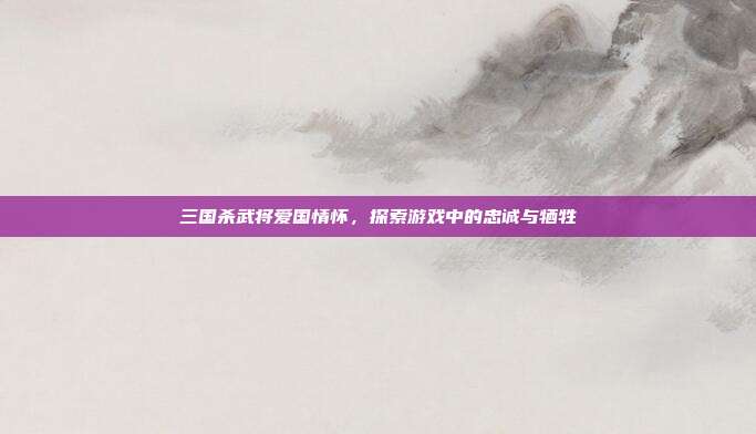 三国杀武将爱国情怀，探索游戏中的忠诚与牺牲
