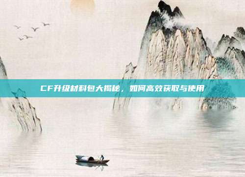 CF升级材料包大揭秘，如何高效获取与使用