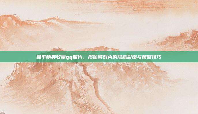 和平精英牧童qq照片,揭秘游戏内的隐藏彩蛋与策略技巧