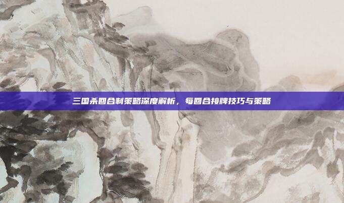 三国杀回合制策略深度解析，每回合接牌技巧与策略