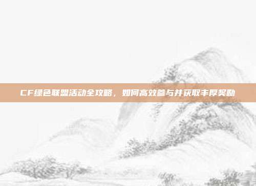 CF绿色联盟活动全攻略,如何高效参与并获取丰厚奖励