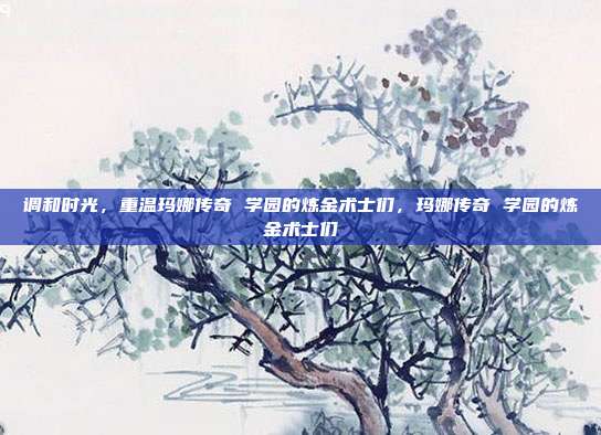调和时光,重温玛娜传奇 学园的炼金术士们,玛娜传奇 学园的炼金术士们
