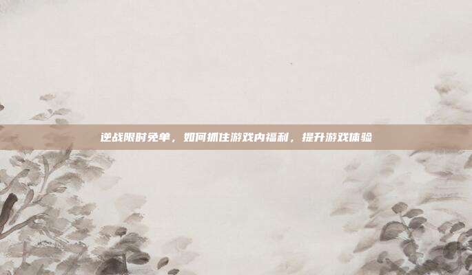 逆战限时免单,如何抓住游戏内福利,提升游戏体验