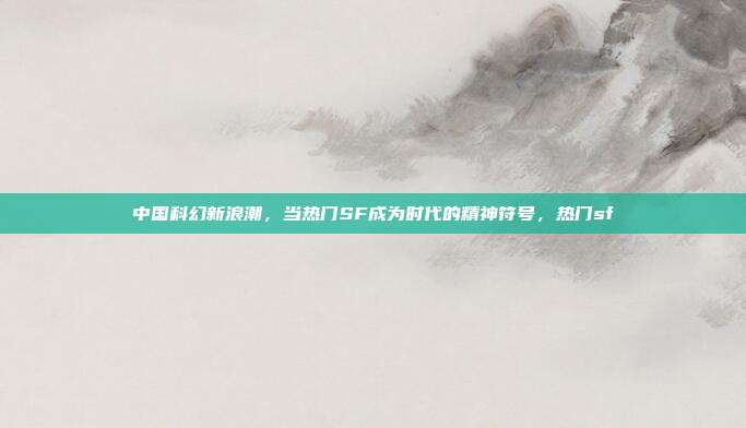 中国科幻新浪潮，当热门SF成为时代的精神符号，热门sf