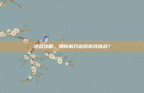 逆战攻略,如何机巧应对游戏挑战?