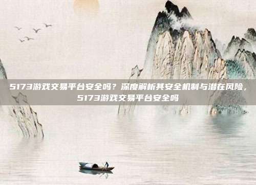 5173游戏交易平台安全吗？深度解析其安全机制与潜在风险，5173游戏交易平台安全吗