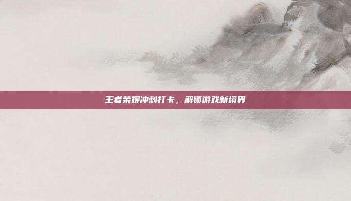王者荣耀冲刺打卡,解锁游戏新境界