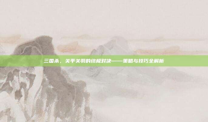 三国杀,关平关羽的终极对决——策略与技巧全解析