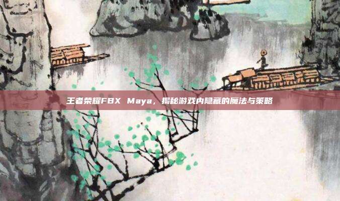王者荣耀FBX Maya,揭秘游戏内隐藏的魔法与策略