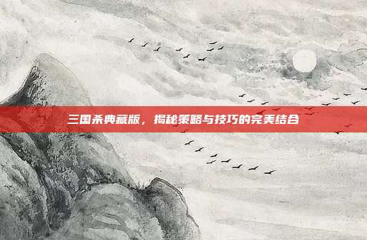 三国杀典藏版,揭秘策略与技巧的完美结合