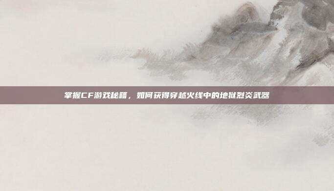 掌握CF游戏秘籍,如何获得穿越火线中的地狱烈炎武器