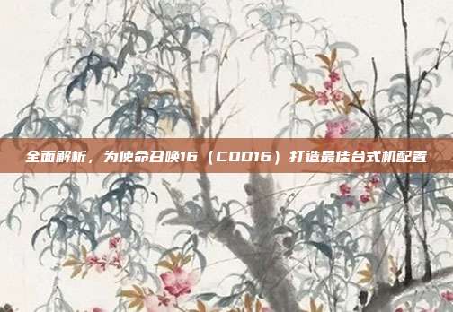 全面解析，为使命召唤16（COD16）打造最佳台式机配置