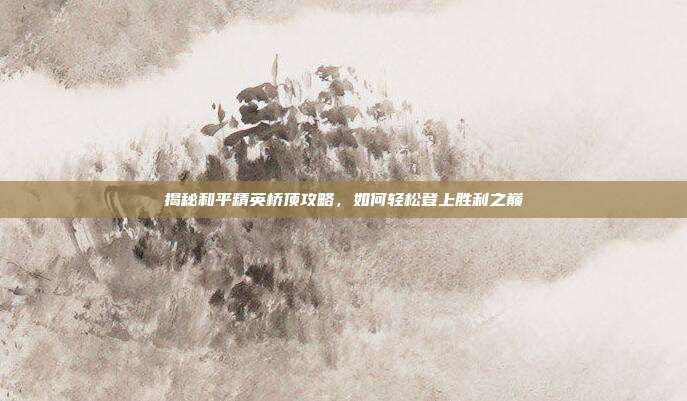 揭秘和平精英桥顶攻略，如何轻松登上胜利之巅