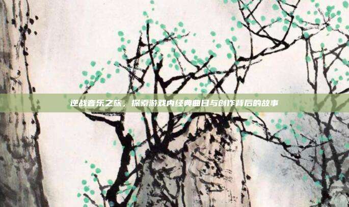 逆战音乐之旅,探索游戏内经典曲目与创作背后的故事