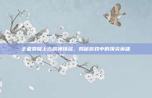 王者荣耀上古战神排名,揭秘游戏中的顶尖英雄