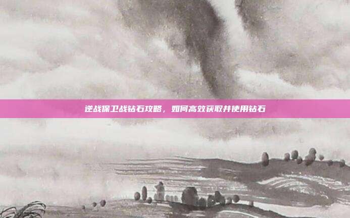 逆战保卫战钻石攻略,如何高效获取并使用钻石