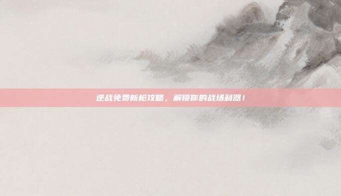 逆战免费新枪攻略,解锁你的战场利器!