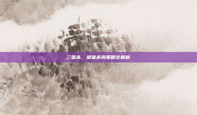 三国杀,屠猪杀狗策略全解析