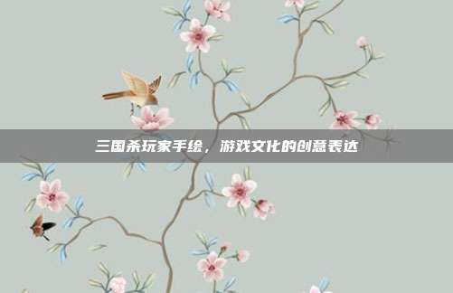 三国杀玩家手绘,游戏文化的创意表达