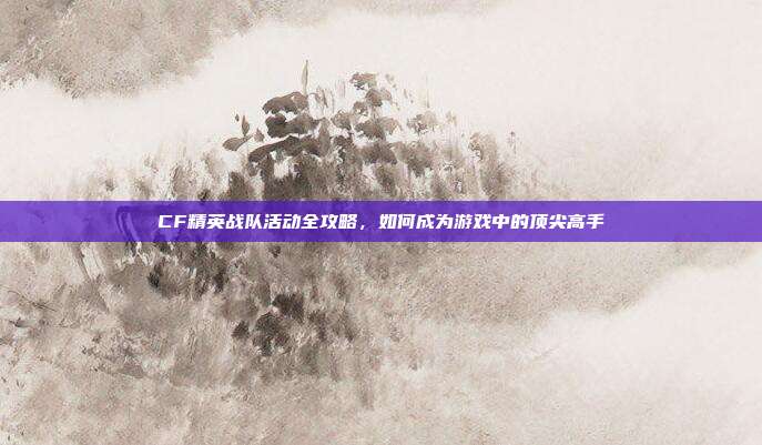 CF精英战队活动全攻略,如何成为游戏中的顶尖高手