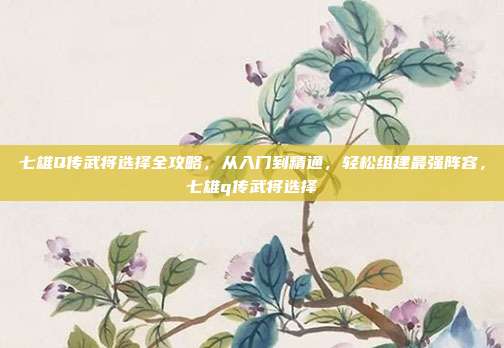 七雄Q传武将选择全攻略，从入门到精通，轻松组建最强阵容，七雄q传武将选择