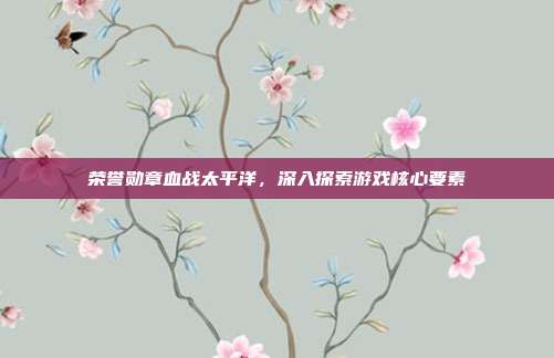 荣誉勋章血战太平洋，深入探索游戏核心要素