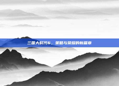 三国大时代6，策略与荣耀的新篇章