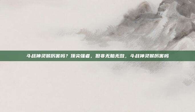 斗战神灵猴厉害吗？顶尖强者，但非无脑无敌，斗战神灵猴厉害吗