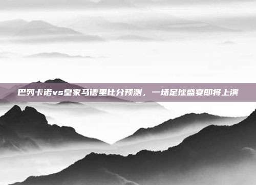 巴列卡诺vs皇家马德里比分预测，一场足球盛宴即将上演