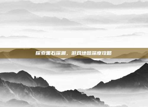 探索黑石深渊，游戏地图深度攻略