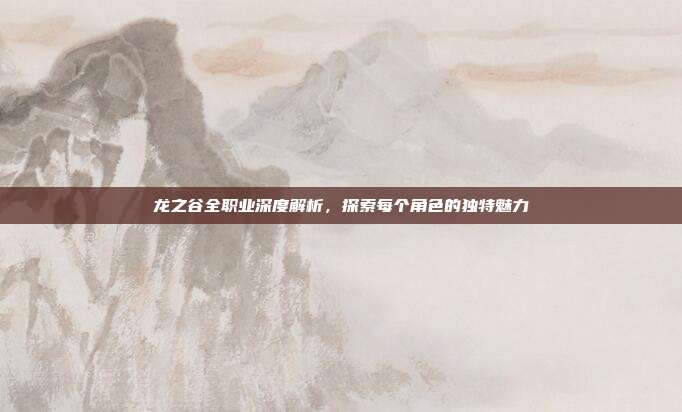 龙之谷全职业深度解析，探索每个角色的独特魅力