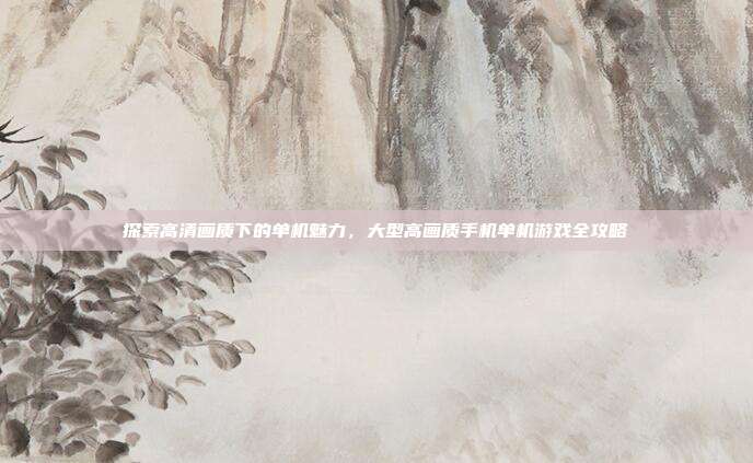 探索高清画质下的单机魅力，大型高画质手机单机游戏全攻略