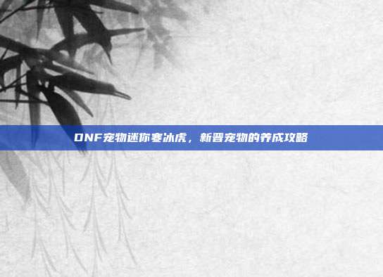 DNF宠物迷你寒冰虎,新晋宠物的养成攻略