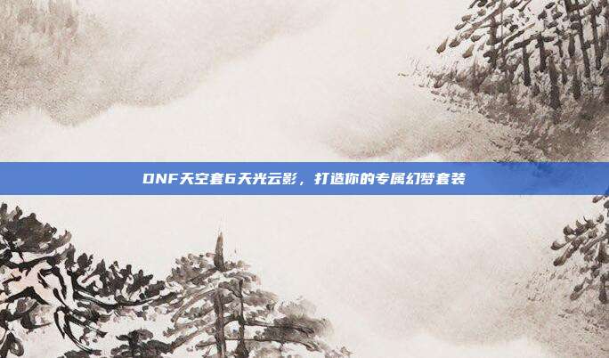 DNF天空套6天光云影，打造你的专属幻梦套装