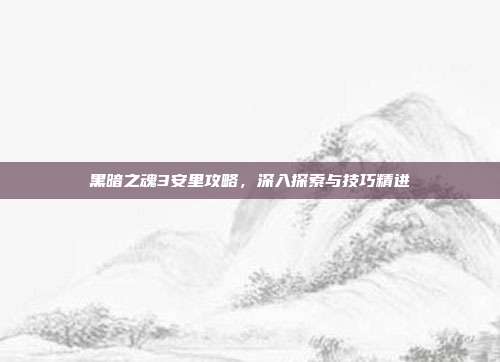 黑暗之魂3安里攻略，深入探索与技巧精进
