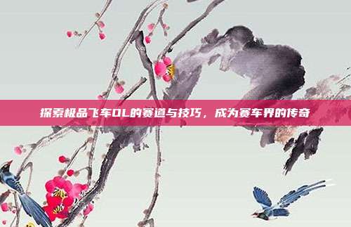 探索极品飞车OL的赛道与技巧,成为赛车界的传奇