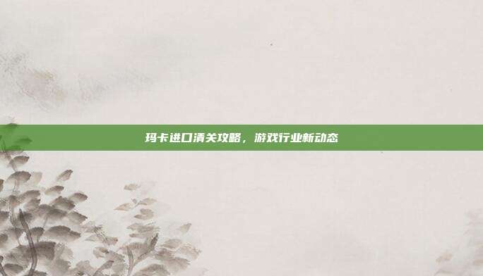 玛卡进口清关攻略,游戏行业新动态