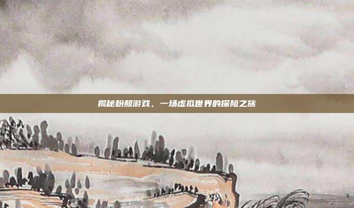 揭秘粉鲸游戏，一场虚拟世界的探险之旅