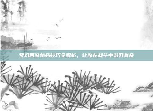 梦幻西游格挡技巧全解析，让你在战斗中游刃有余