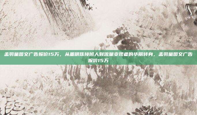 孟羽童图文广告报价15万，从董明珠接班人到流量变现者的华丽转身，孟羽童图文广告报价15万