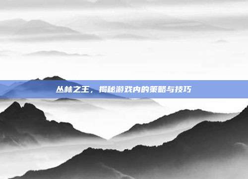 丛林之王,揭秘游戏内的策略与技巧