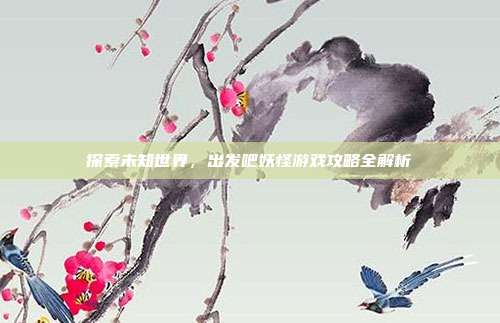 探索未知世界,出发吧妖怪游戏攻略全解析