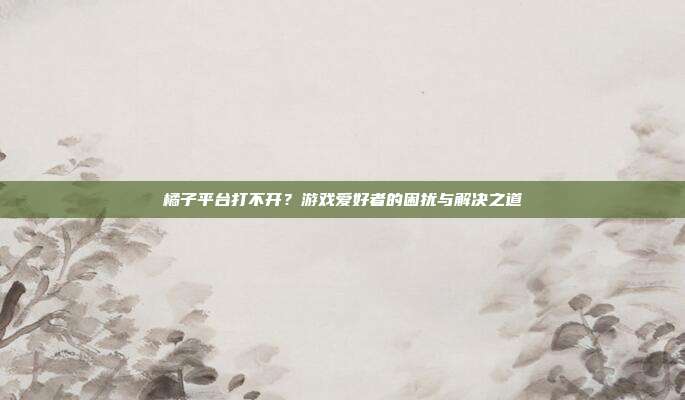 橘子平台打不开?游戏爱好者的困扰与解决之道