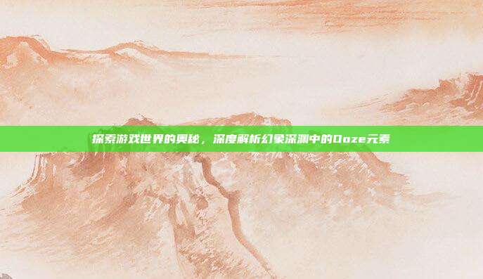 探索游戏世界的奥秘,深度解析幻象深渊中的Ooze元素